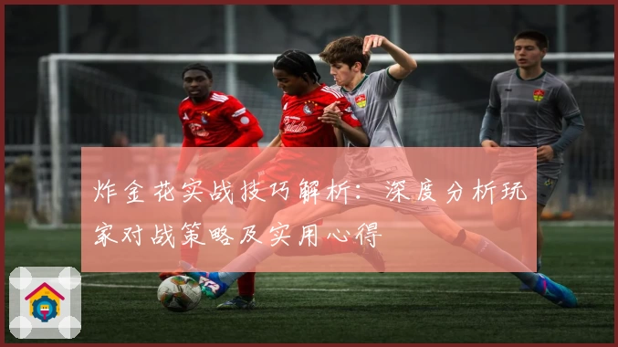 炸金花实战技巧解析：深度分析玩家对战策略及实用心得