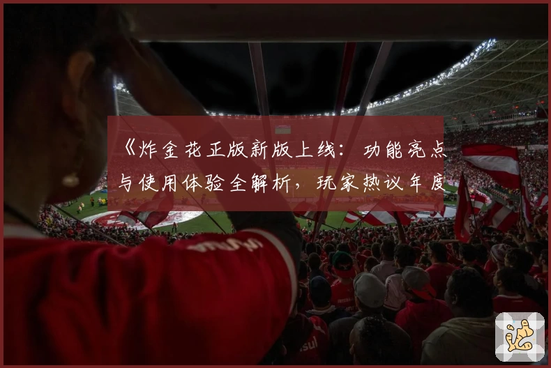 《炸金花正版新版上线：功能亮点与使用体验全解析，玩家热议年度口碑佳作》