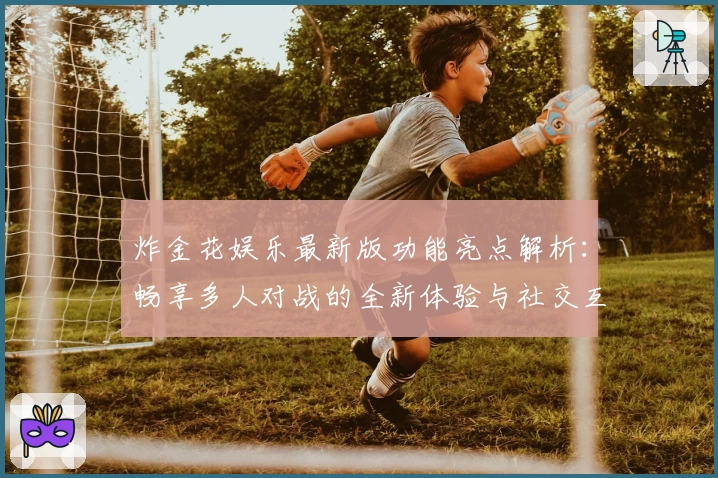 炸金花娱乐最新版功能亮点解析：畅享多人对战的全新体验与社交互动