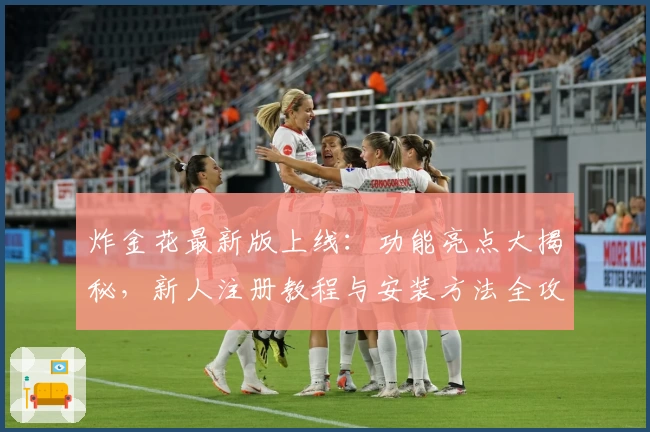 炸金花最新版上线：功能亮点大揭秘，新人注册教程与安装方法全攻略