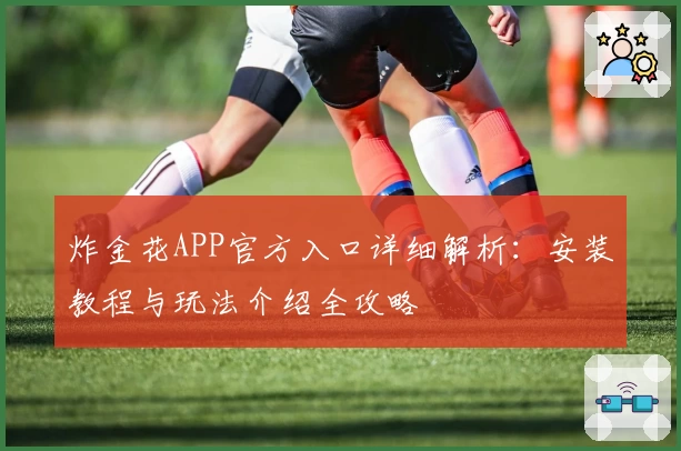 炸金花APP官方入口详细解析：安装教程与玩法介绍全攻略