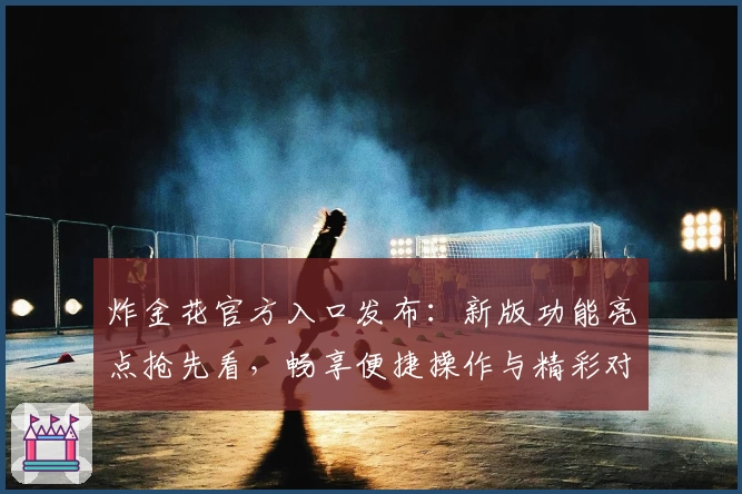 炸金花官方入口发布：新版功能亮点抢先看，畅享便捷操作与精彩对局