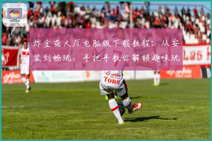 炸金花大厅电脑版下载教程：从安装到畅玩，手把手教你解锁趣味玩法新体验