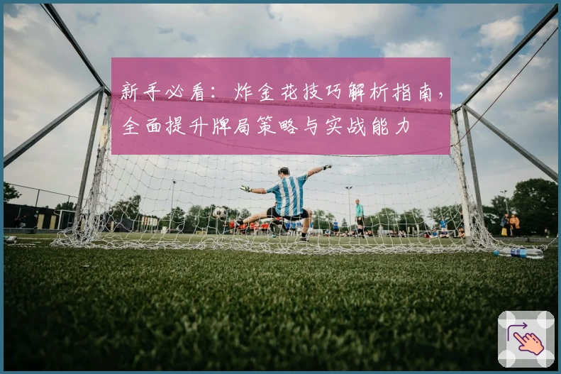 新手必看：炸金花技巧解析指南，全面提升牌局策略与实战能力