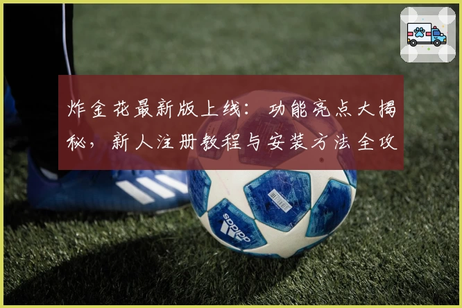 炸金花最新版上线：功能亮点大揭秘，新人注册教程与安装方法全攻略