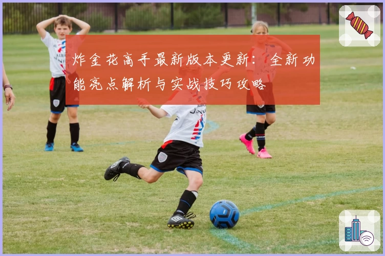 炸金花高手最新版本更新：全新功能亮点解析与实战技巧攻略