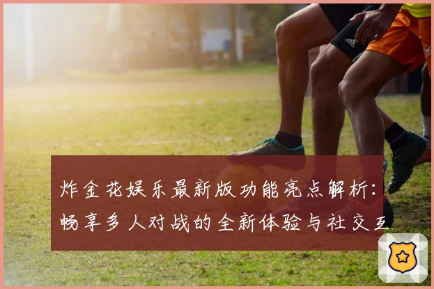 炸金花娱乐最新版功能亮点解析：畅享多人对战的全新体验与社交互动