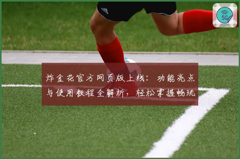 炸金花官方网页版上线：功能亮点与使用教程全解析，轻松掌握畅玩新体验