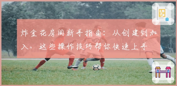 炸金花房间新手指南：从创建到加入，这些操作技巧帮你快速上手