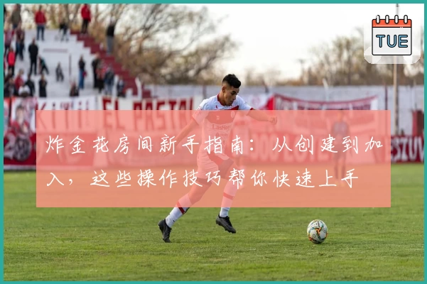 炸金花房间新手指南：从创建到加入，这些操作技巧帮你快速上手