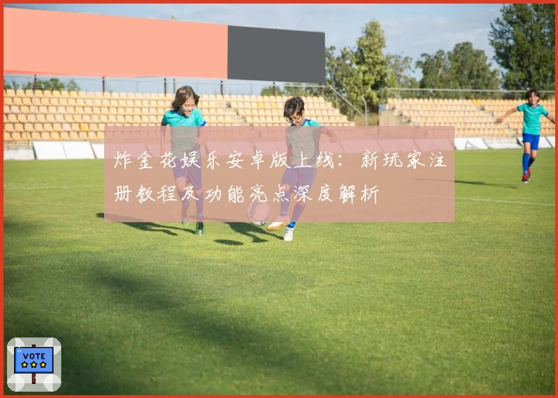 炸金花娱乐安卓版上线：新玩家注册教程及功能亮点深度解析