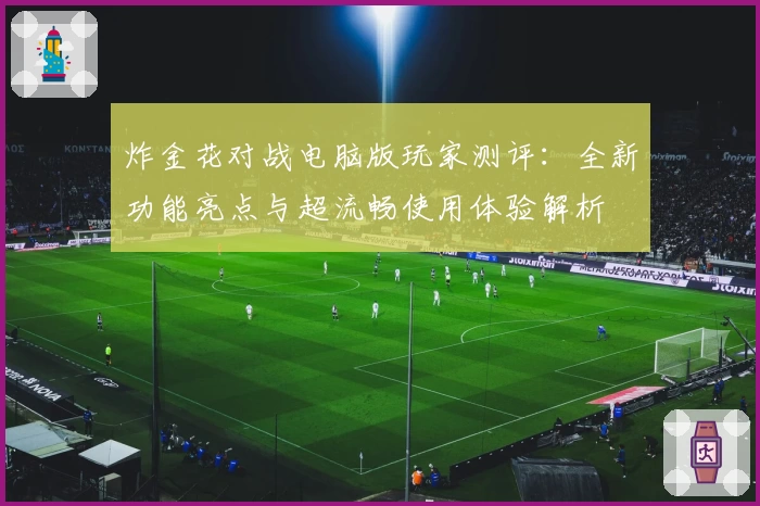 炸金花对战电脑版玩家测评:全新功能亮点与超流畅使用体验解析